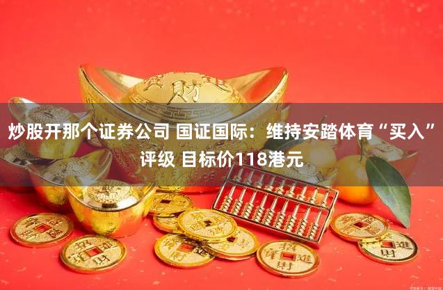 炒股开那个证券公司 国证国际：维持安踏体育“买入”评级 目标价118港元