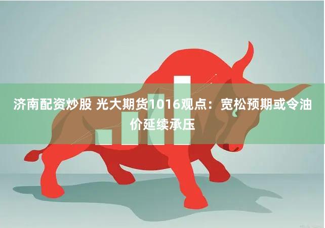 济南配资炒股 光大期货1016观点：宽松预期或令油价延续承压