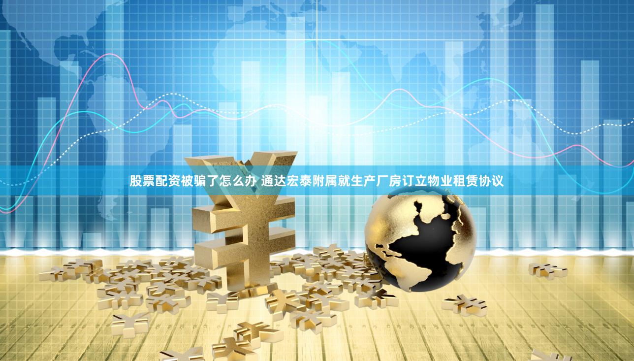 股票配资被骗了怎么办 通达宏泰附属就生产厂房订立物业租赁协议