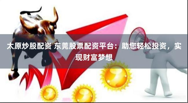 太原炒股配资 东莞股票配资平台：助您轻松投资，实现财富梦想