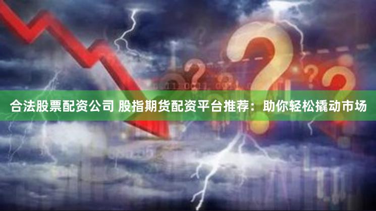 合法股票配资公司 股指期货配资平台推荐：助你轻松撬动市场