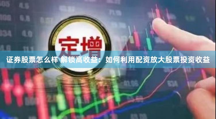 证券股票怎么样 解锁高收益：如何利用配资放大股票投资收益