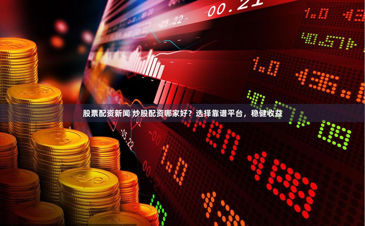 股票配资新闻 炒股配资哪家好？选择靠谱平台，稳健收益