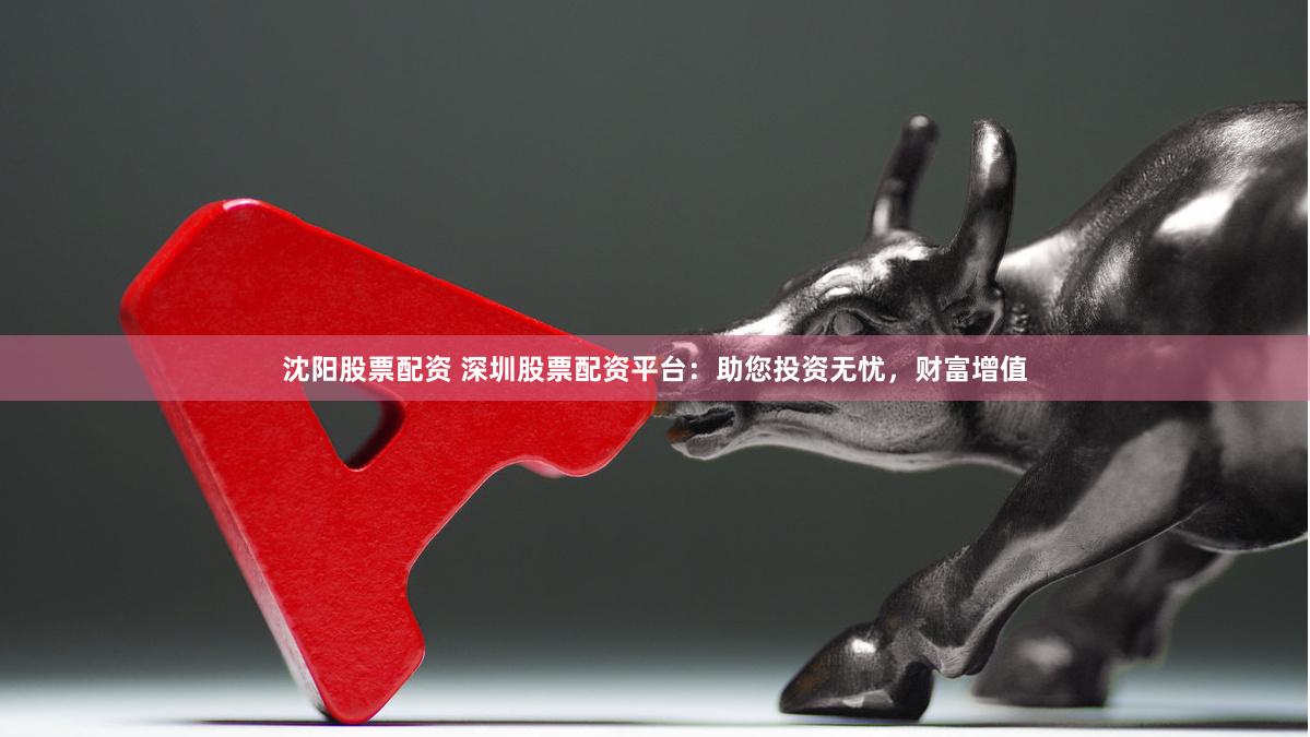 沈阳股票配资 深圳股票配资平台：助您投资无忧，财富增值
