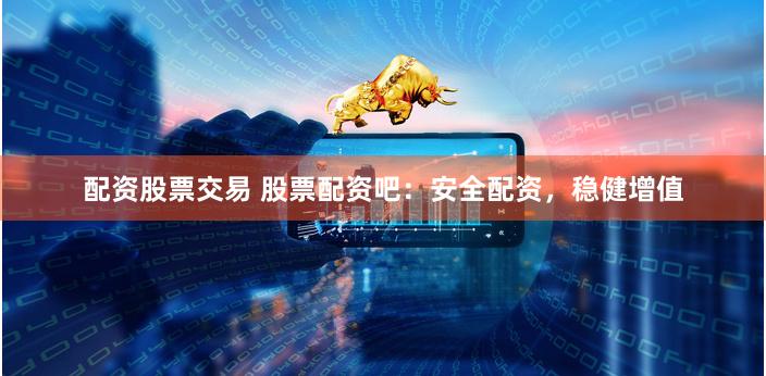 配资股票交易 股票配资吧：安全配资，稳健增值