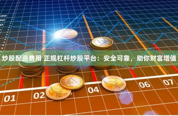 炒股配资费用 正规杠杆炒股平台：安全可靠，助你财富增值