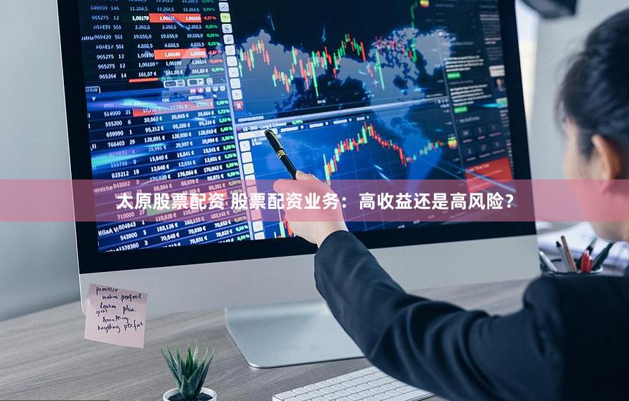 太原股票配资 股票配资业务：高收益还是高风险？