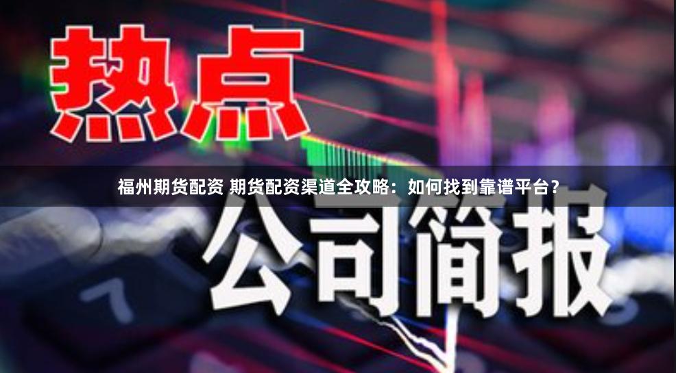 福州期货配资 期货配资渠道全攻略：如何找到靠谱平台？