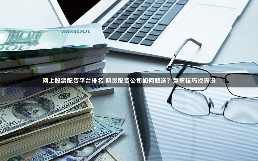 网上股票配资平台排名 期货配资公司如何甄选？掌握技巧找靠谱