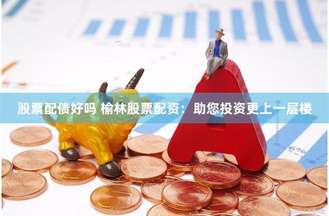 股票配债好吗 榆林股票配资：助您投资更上一层楼