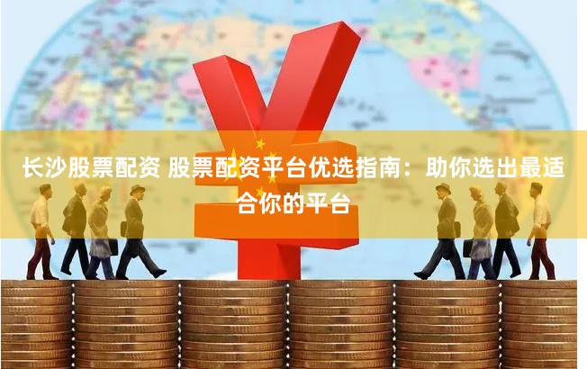 长沙股票配资 股票配资平台优选指南：助你选出最适合你的平台
