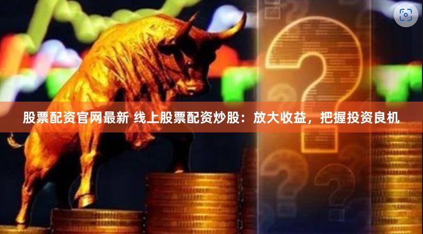 股票配资官网最新 线上股票配资炒股：放大收益，把握投资良机