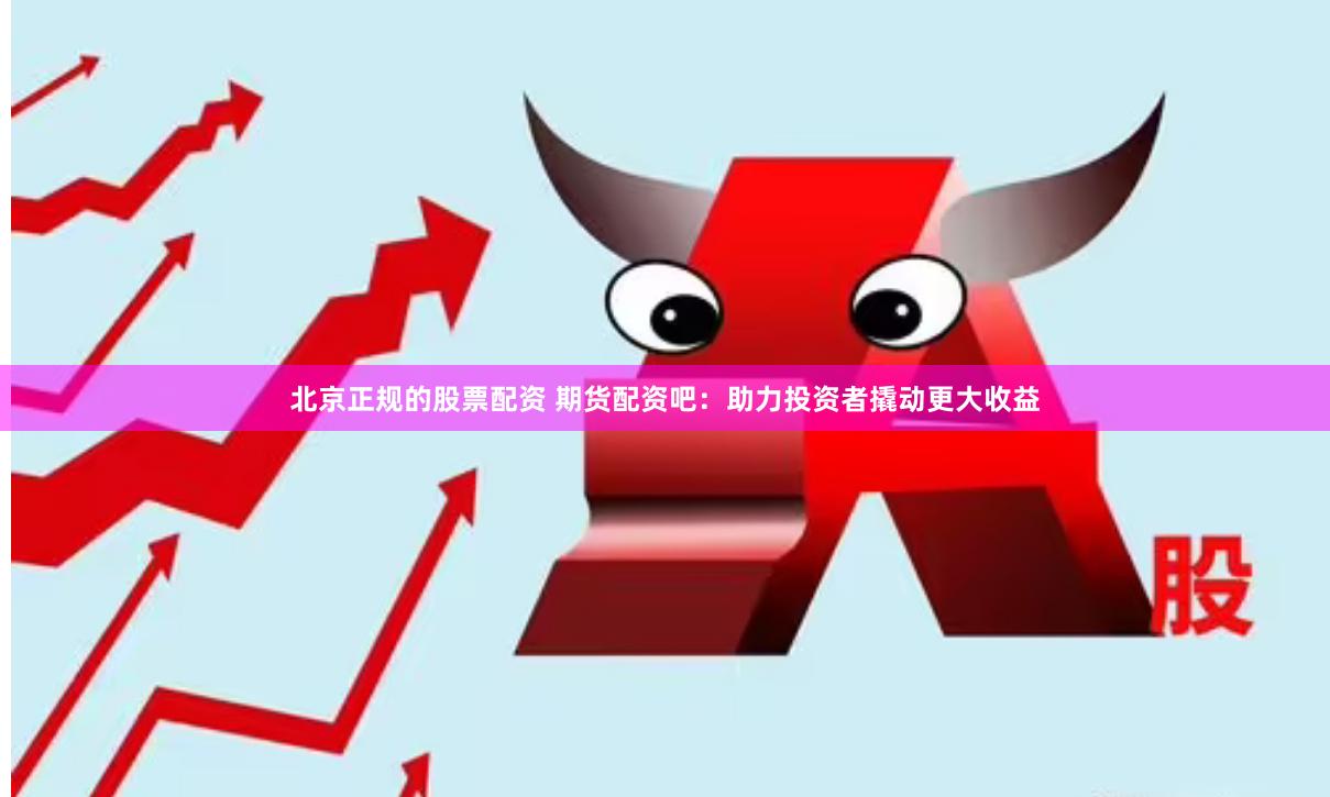 北京正规的股票配资 期货配资吧：助力投资者撬动更大收益