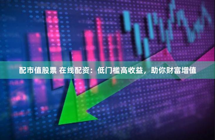 配市值股票 在线配资：低门槛高收益，助你财富增值
