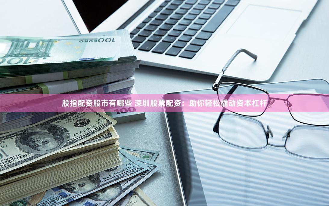 股指配资股市有哪些 深圳股票配资：助你轻松撬动资本杠杆