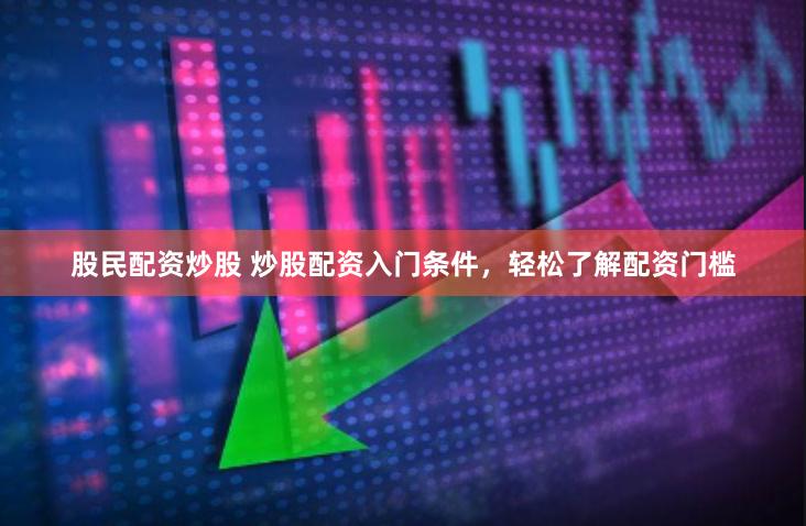 股民配资炒股 炒股配资入门条件，轻松了解配资门槛