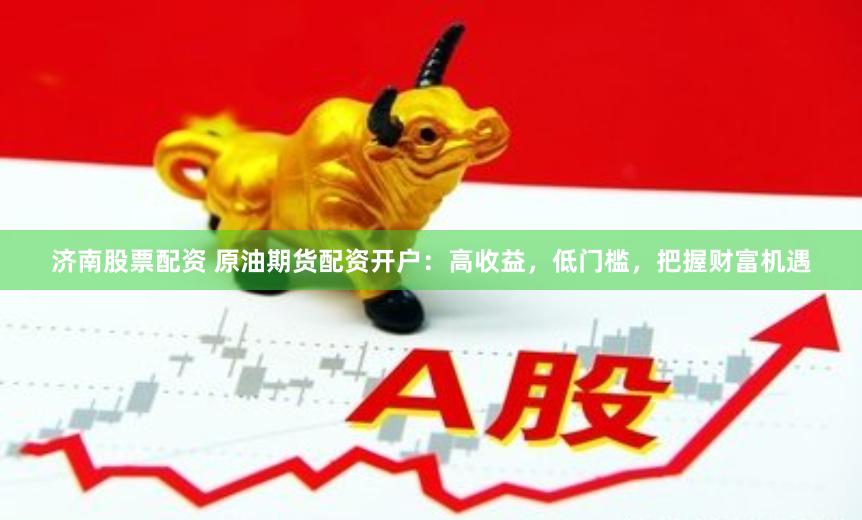 济南股票配资 原油期货配资开户：高收益，低门槛，把握财富机遇