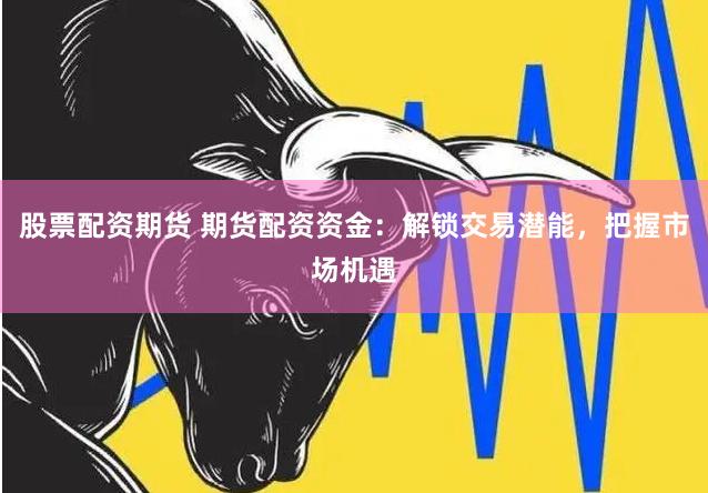 股票配资期货 期货配资资金：解锁交易潜能，把握市场机遇